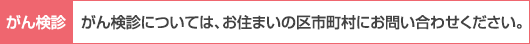 がん検診については、お住まいの区市町村にお問い合わせください。